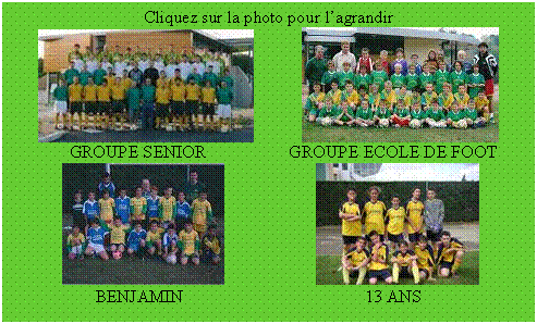 Zone de Texte: Cliquez sur la photo pour l’agrandir
             
             GROUPE SENIOR                   GROUPE ECOLE DE FOOT
                        
                   BENJAMIN			          13 ANS
